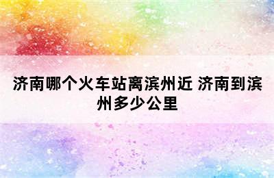 济南哪个火车站离滨州近 济南到滨州多少公里